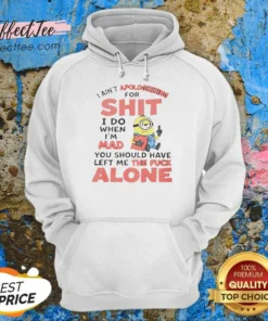 Good I Ain'T Apologizing For Shit I Do When I'M Mad You Should Have Left Me The Fck Alone Minion Hoodie